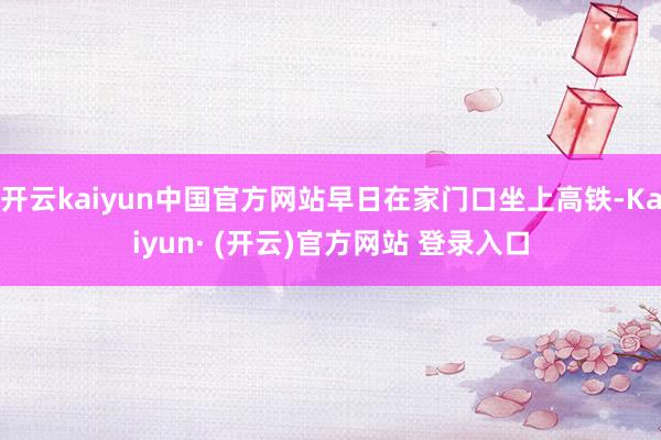 开云kaiyun中国官方网站早日在家门口坐上高铁-Kaiyun· (开云)官方网站 登录入口
