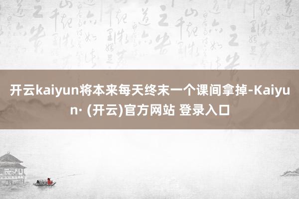 开云kaiyun将本来每天终末一个课间拿掉-Kaiyun· (开云)官方网站 登录入口