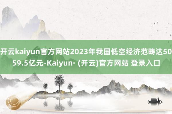 开云kaiyun官方网站2023年我国低空经济范畴达5059.5亿元-Kaiyun· (开云)官方网站 登录入口