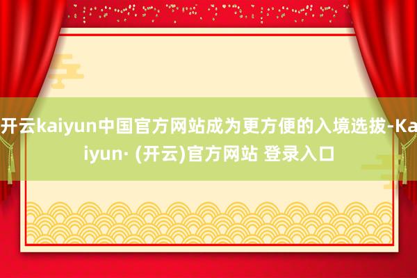 开云kaiyun中国官方网站成为更方便的入境选拔-Kaiyun· (开云)官方网站 登录入口