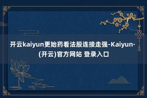 开云kaiyun　　更始药看法股连接走强-Kaiyun· (开云)官方网站 登录入口