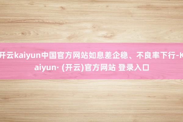 开云kaiyun中国官方网站如息差企稳、不良率下行-Kaiyun· (开云)官方网站 登录入口