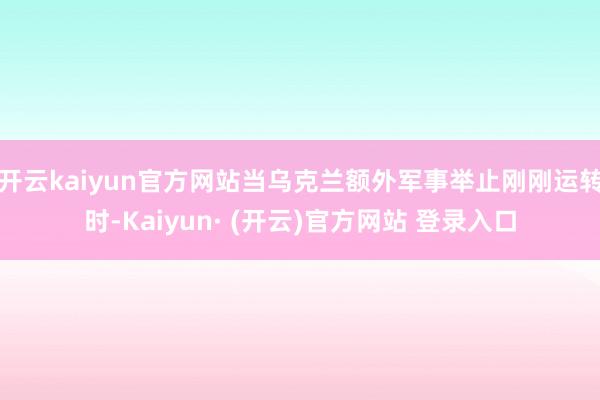 开云kaiyun官方网站当乌克兰额外军事举止刚刚运转时-Kaiyun· (开云)官方网站 登录入口