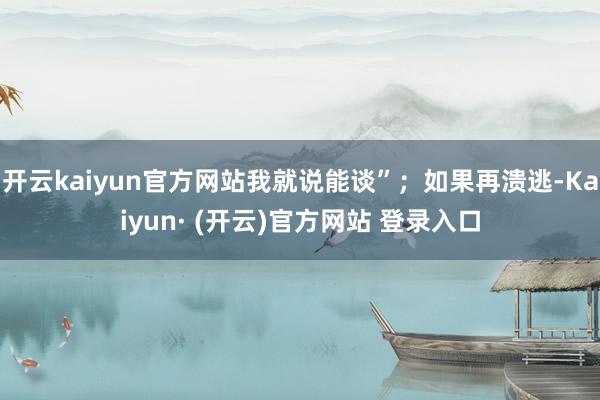 开云kaiyun官方网站我就说能谈”;如果再溃逃-Kaiyun· (开云)官方网站 登录入口