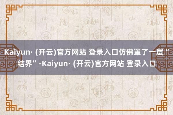 Kaiyun· (开云)官方网站 登录入口仿佛罩了一层“结界”-Kaiyun· (开云)官方网站 登录入口