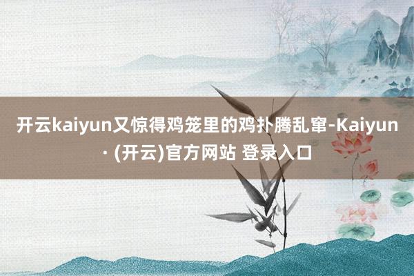 开云kaiyun又惊得鸡笼里的鸡扑腾乱窜-Kaiyun· (开云)官方网站 登录入口