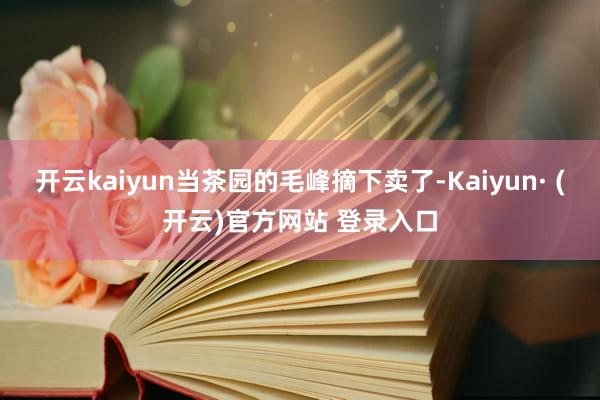 开云kaiyun当茶园的毛峰摘下卖了-Kaiyun· (开云)官方网站 登录入口