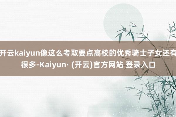 开云kaiyun像这么考取要点高校的优秀骑士子女还有很多-Kaiyun· (开云)官方网站 登录入口