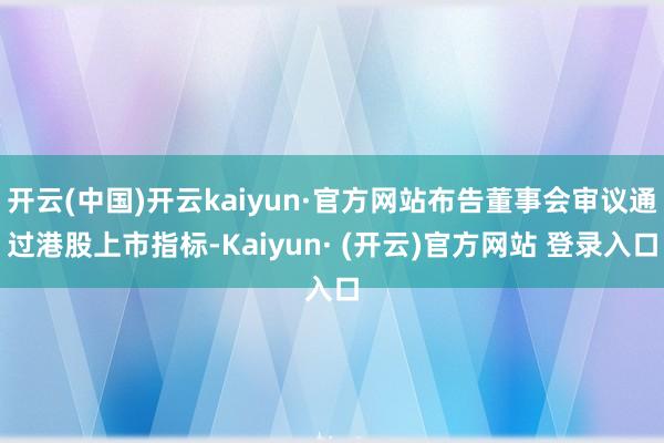 开云(中国)开云kaiyun·官方网站布告董事会审议通过港股上市指标-Kaiyun· (开云)官方网站 登录入口