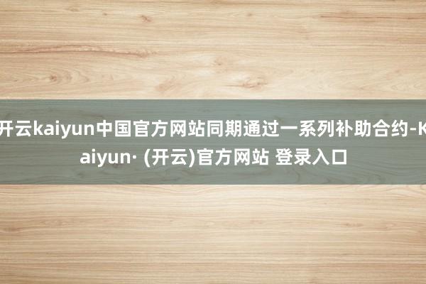 开云kaiyun中国官方网站同期通过一系列补助合约-Kaiyun· (开云)官方网站 登录入口