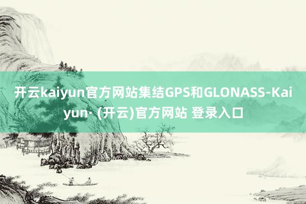 开云kaiyun官方网站集结GPS和GLONASS-Kaiyun· (开云)官方网站 登录入口