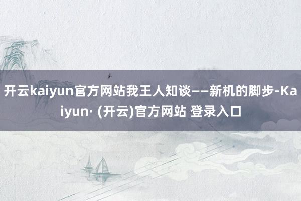 开云kaiyun官方网站我王人知谈——新机的脚步-Kaiyun· (开云)官方网站 登录入口