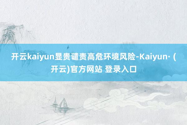 开云kaiyun显贵谴责高危环境风险-Kaiyun· (开云)官方网站 登录入口