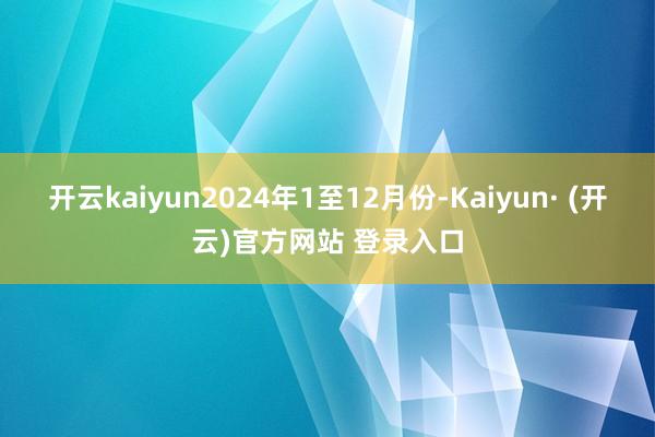 开云kaiyun　　2024年1至12月份-Kaiyun· (开云)官方网站 登录入口