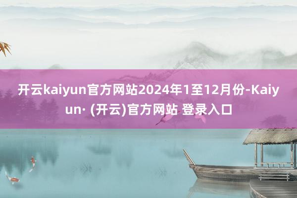开云kaiyun官方网站　　2024年1至12月份-Kaiyun· (开云)官方网站 登录入口