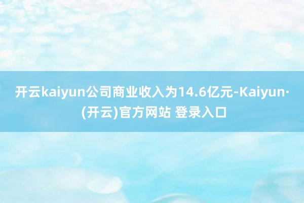 开云kaiyun公司商业收入为14.6亿元-Kaiyun· (开云)官方网站 登录入口