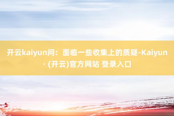 开云kaiyun问：面临一些收集上的质疑-Kaiyun· (开云)官方网站 登录入口