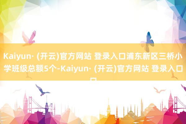 Kaiyun· (开云)官方网站 登录入口浦东新区三桥小学班级总额5个-Kaiyun· (开云)官方网站 登录入口