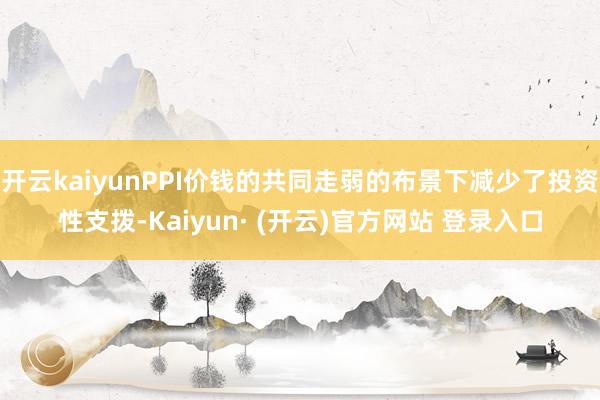 开云kaiyunPPI价钱的共同走弱的布景下减少了投资性支拨-Kaiyun· (开云)官方网站 登录入口