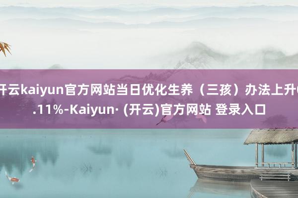 开云kaiyun官方网站当日优化生养（三孩）办法上升0.11%-Kaiyun· (开云)官方网站 登录入口