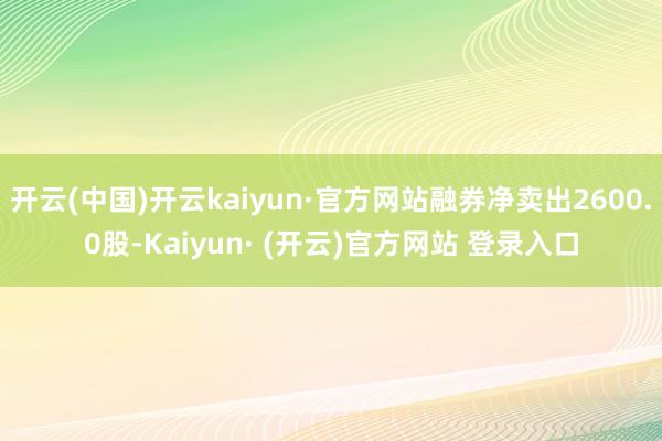 开云(中国)开云kaiyun·官方网站融券净卖出2600.0股-Kaiyun· (开云)官方网站 登录入口