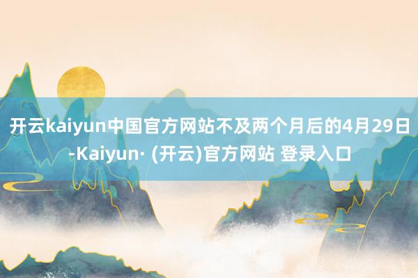 开云kaiyun中国官方网站　　不及两个月后的4月29日-Kaiyun· (开云)官方网站 登录入口