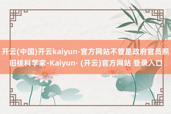 开云(中国)开云kaiyun·官方网站不管是政府官员照旧核科学家-Kaiyun· (开云)官方网站 登录入口