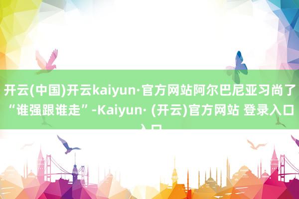 开云(中国)开云kaiyun·官方网站阿尔巴尼亚习尚了“谁强跟谁走”-Kaiyun· (开云)官方网站 登录入口