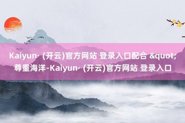 Kaiyun· (开云)官方网站 登录入口配合 "尊重海洋-Kaiyun· (开云)官方网站 登录入口