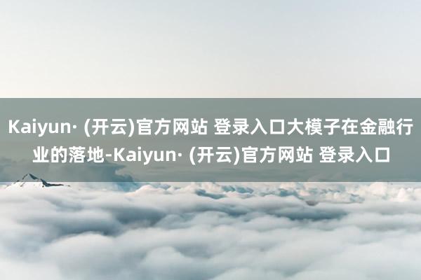 Kaiyun· (开云)官方网站 登录入口大模子在金融行业的落地-Kaiyun· (开云)官方网站 登录入口