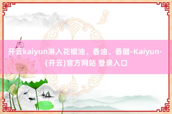 开云kaiyun淋入花椒油、香油、香醋-Kaiyun· (开云)官方网站 登录入口
