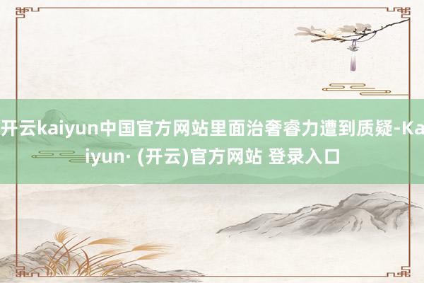 开云kaiyun中国官方网站里面治奢睿力遭到质疑-Kaiyun· (开云)官方网站 登录入口