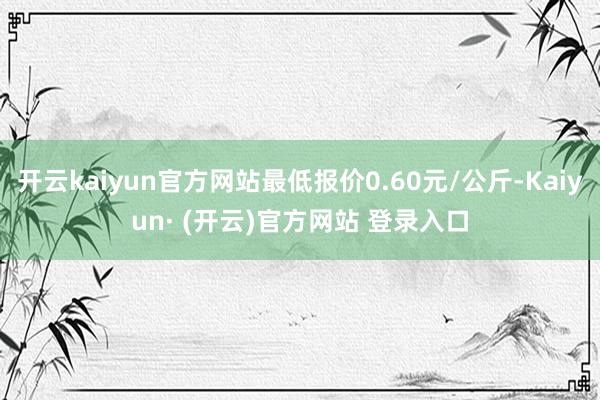 开云kaiyun官方网站最低报价0.60元/公斤-Kaiyun· (开云)官方网站 登录入口