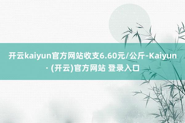 开云kaiyun官方网站收支6.60元/公斤-Kaiyun· (开云)官方网站 登录入口