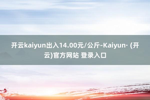 开云kaiyun出入14.00元/公斤-Kaiyun· (开云)官方网站 登录入口