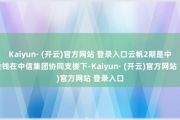 Kaiyun· (开云)官方网站 登录入口云帆2期是中信金融金钱在中信集团协同支援下-Kaiyun· (开云)官方网站 登录入口