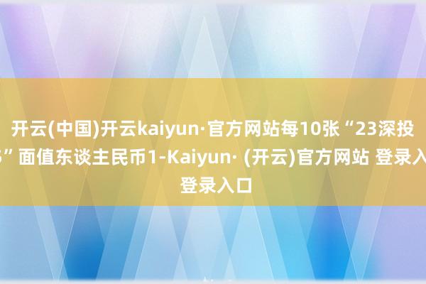 开云(中国)开云kaiyun·官方网站每10张“23深投05”面值东谈主民币1-Kaiyun· (开云)官方网站 登录入口