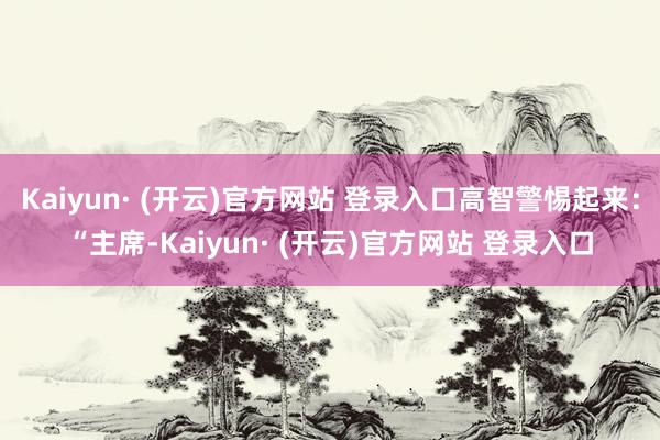 Kaiyun· (开云)官方网站 登录入口高智警惕起来：“主席-Kaiyun· (开云)官方网站 登录入口