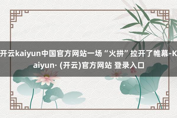 开云kaiyun中国官方网站一场“火拼”拉开了帷幕-Kaiyun· (开云)官方网站 登录入口