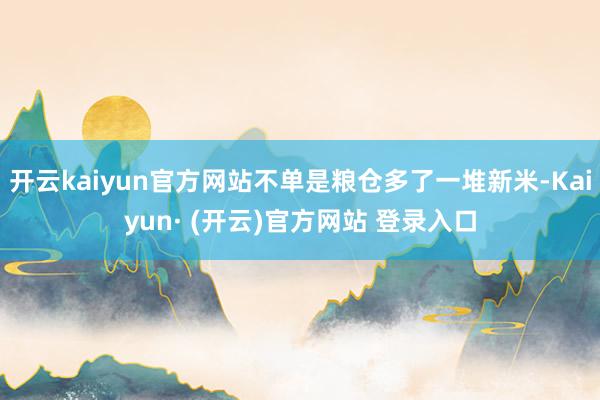 开云kaiyun官方网站不单是粮仓多了一堆新米-Kaiyun· (开云)官方网站 登录入口