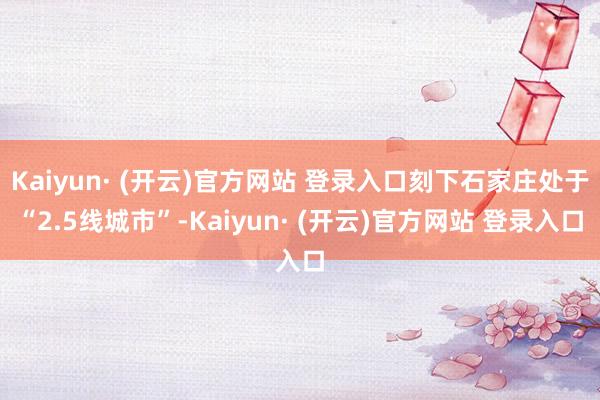 Kaiyun· (开云)官方网站 登录入口刻下石家庄处于“2.5线城市”-Kaiyun· (开云)官方网站 登录入口