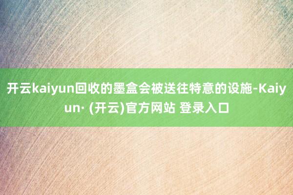 开云kaiyun回收的墨盒会被送往特意的设施-Kaiyun· (开云)官方网站 登录入口