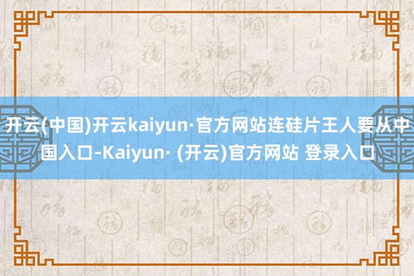 开云(中国)开云kaiyun·官方网站连硅片王人要从中国入口-Kaiyun· (开云)官方网站 登录入口