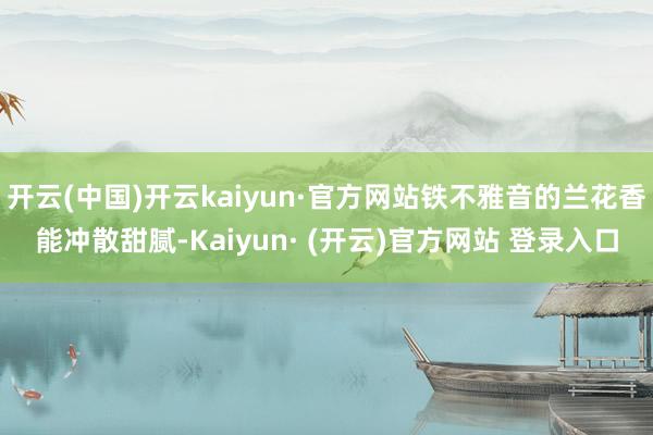 开云(中国)开云kaiyun·官方网站铁不雅音的兰花香能冲散甜腻-Kaiyun· (开云)官方网站 登录入口