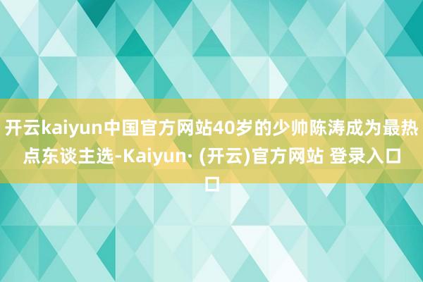 开云kaiyun中国官方网站40岁的少帅陈涛成为最热点东谈主选-Kaiyun· (开云)官方网站 登录入口