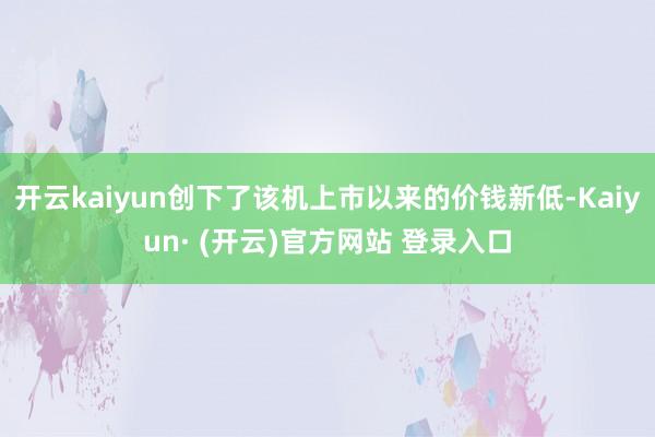 开云kaiyun创下了该机上市以来的价钱新低-Kaiyun· (开云)官方网站 登录入口