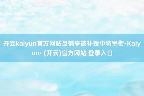 开云kaiyun官方网站聂鹤亭被补授中将军衔-Kaiyun· (开云)官方网站 登录入口