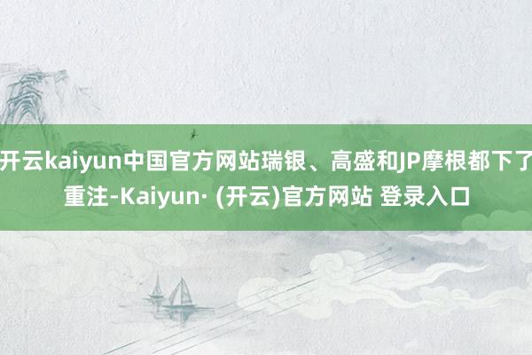 开云kaiyun中国官方网站瑞银、高盛和JP摩根都下了重注-Kaiyun· (开云)官方网站 登录入口