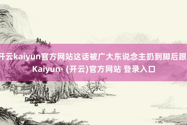 开云kaiyun官方网站这话被广大东说念主扔到脚后跟-Kaiyun· (开云)官方网站 登录入口