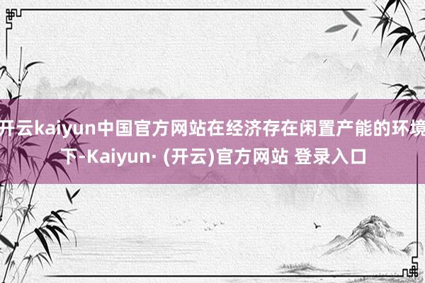 开云kaiyun中国官方网站在经济存在闲置产能的环境下-Kaiyun· (开云)官方网站 登录入口